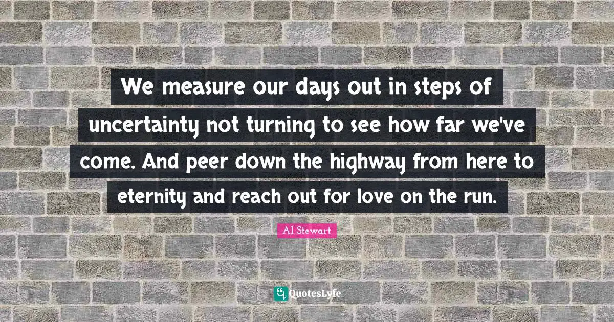 We measure our days out in steps of uncertainty not turning to see how far we've come. And peer down the highway from here to eternity and reach out for love on the run.