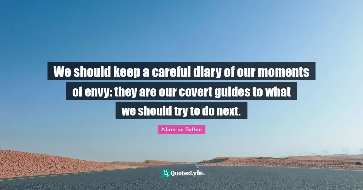 We should keep a careful diary of our moments of envy: they are our covert guides to what we should try to do next.