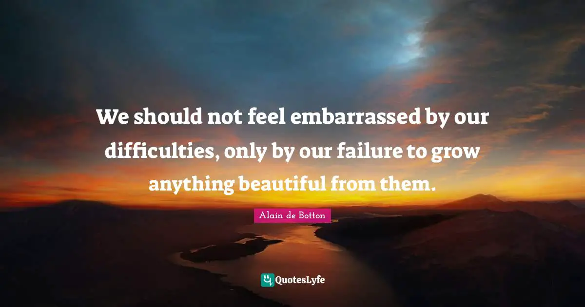 Alain De Botton Quotes: "We should not feel embarrassed by our difficulties, only by our failure to grow anything beautiful from them."