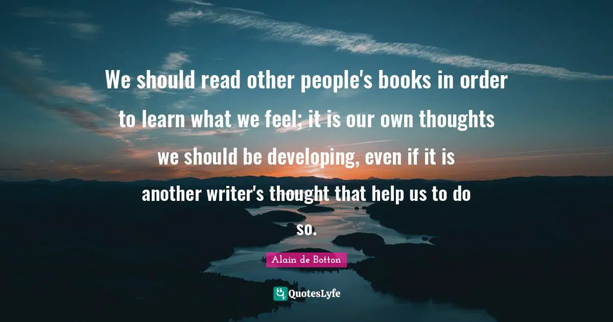 We should read other people's books in order to learn what we feel; it is our own thoughts we should be developing, even if it is another writer's thought that help us to do so.