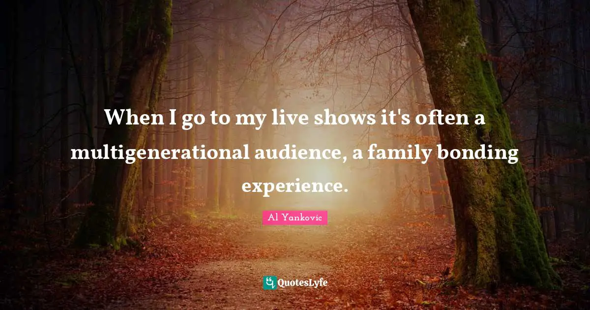 When I go to my live shows it's often a multigenerational audience, a family bonding experience.