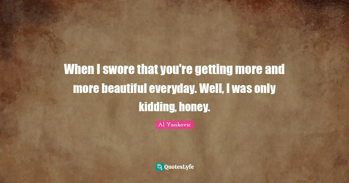 When I swore that you're getting more and more beautiful everyday. Well, I was only kidding, honey.