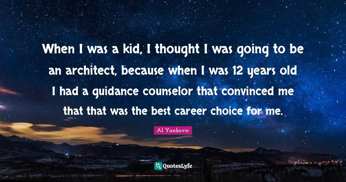 When I was a kid, I thought I was going to be an architect, because when I was 12 years old I had a guidance counselor that convinced me that that was the best career choice for me.