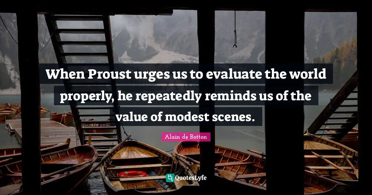 When Proust urges us to evaluate the world properly, he repeatedly reminds us of the value of modest scenes.