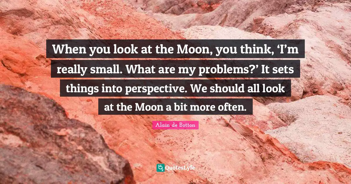 When you look at the Moon, you think, ‘I’m really small. What are my problems?’ It sets things into perspective. We should all look at the Moon a bit more often.