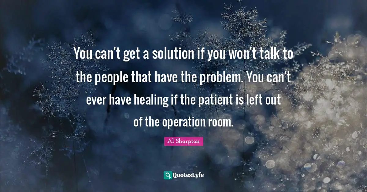You can't get a solution if you won't talk to the people that have the problem. You can't ever have healing if the patient is left out of the operation room.