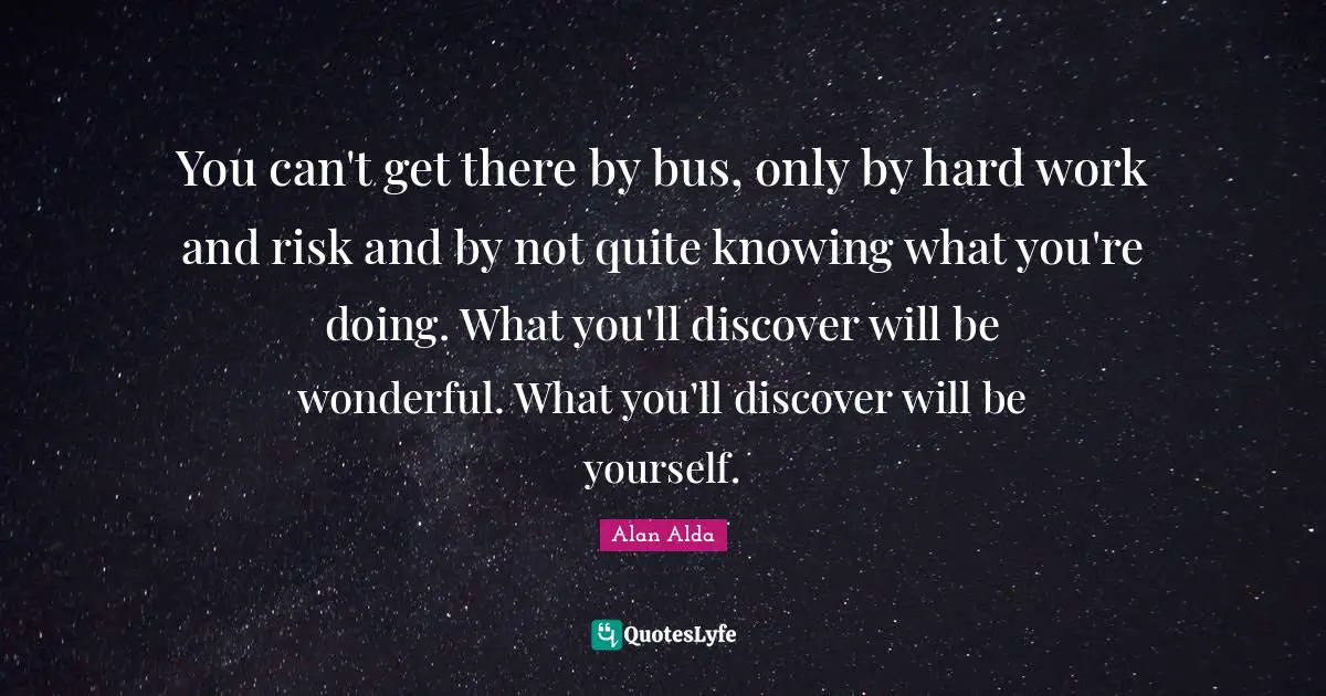You can't get there by bus, only by hard work and risk and by not quite knowing what you're doing. What you'll discover will be wonderful. What you'll discover will be yourself.
