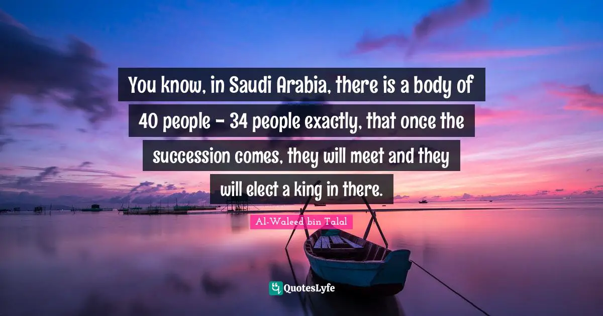 You know, in Saudi Arabia, there is a body of 40 people - 34 people exactly, that once the succession comes, they will meet and they will elect a king in there.