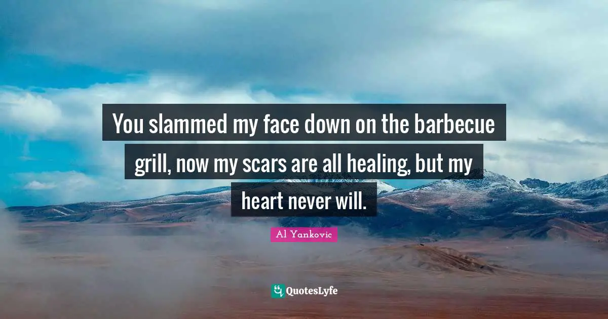 You slammed my face down on the barbecue grill, now my scars are all healing, but my heart never will.