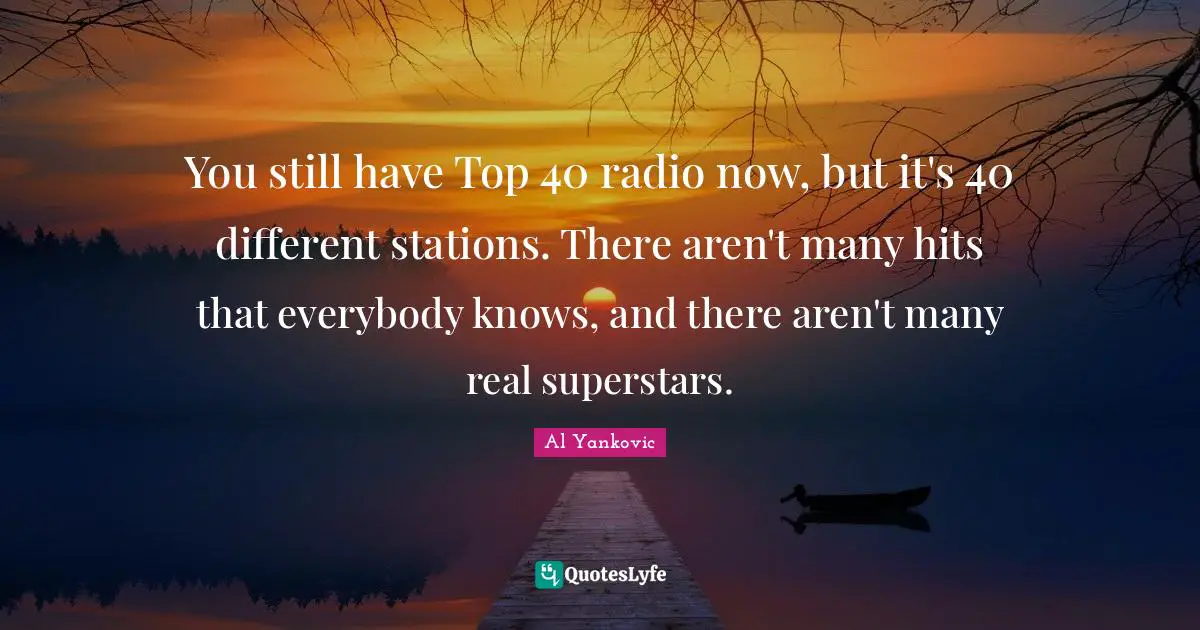 You still have Top 40 radio now, but it's 40 different stations. There aren't many hits that everybody knows, and there aren't many real superstars.