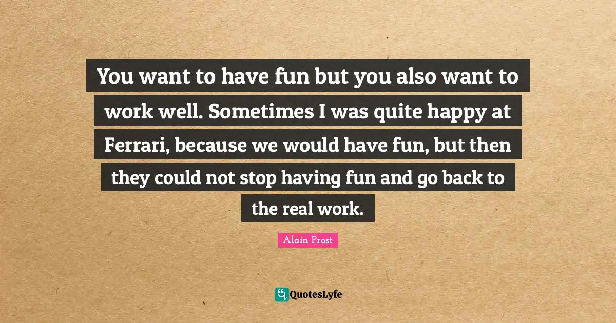 You want to have fun but you also want to work well. Sometimes I was quite happy at Ferrari, because we would have fun, but then they could not stop having fun and go back to the real work.