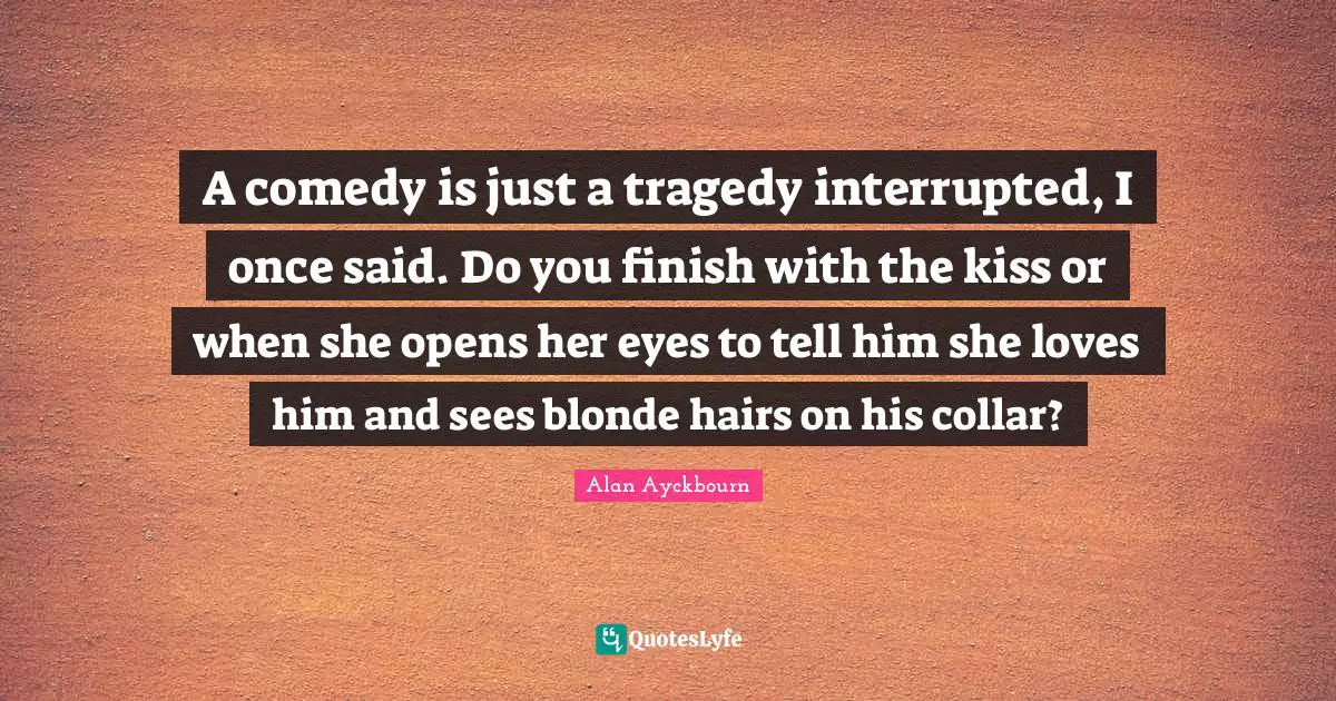 Interrupted Quotes: "A comedy is just a tragedy interrupted, I once said. Do you finish with the kiss or when she opens her eyes to tell him she loves him and sees blonde hairs on his collar?"