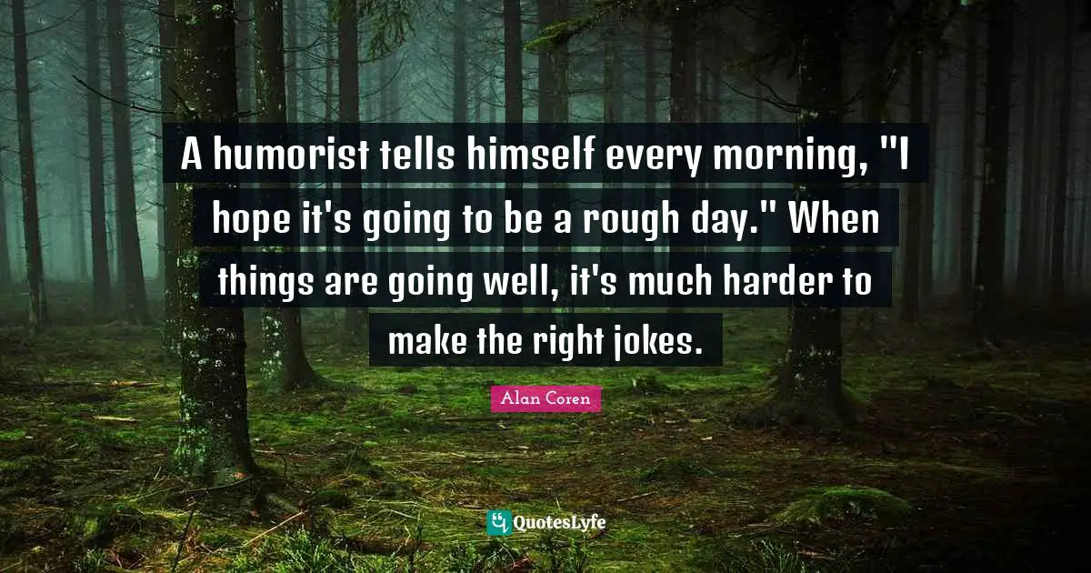 A humorist tells himself every morning, "I hope it's going to be a rough day." When things are going well, it's much harder to make the right jokes.