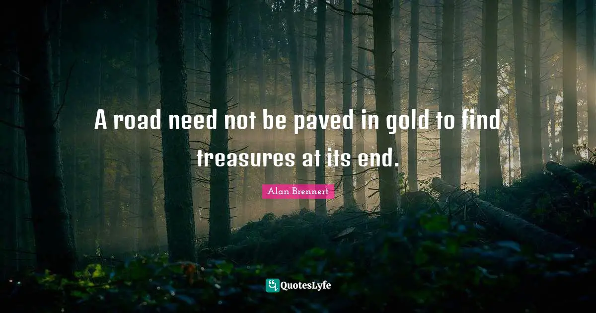 A road need not be paved in gold to find treasures at its end.