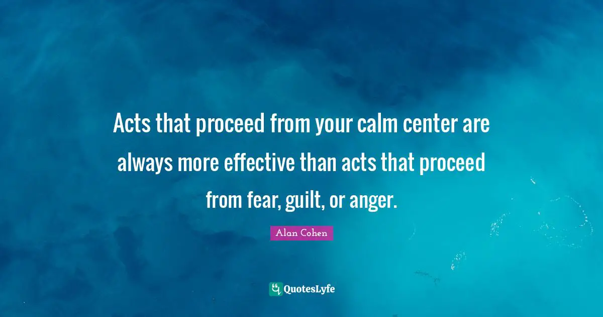 Acts that proceed from your calm center are always more effective than acts that proceed from fear, guilt, or anger.