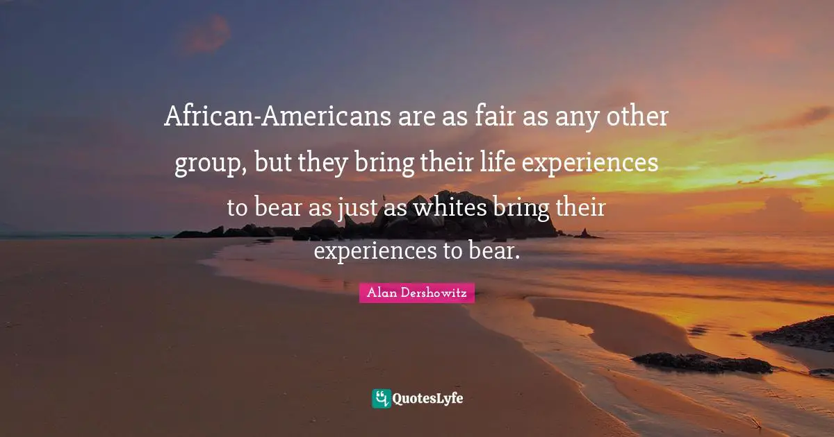 African-Americans are as fair as any other group, but they bring their life experiences to bear as just as whites bring their experiences to bear.