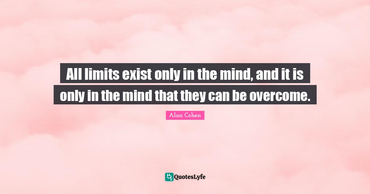 All limits exist only in the mind, and it is only in the mind that they can be overcome.