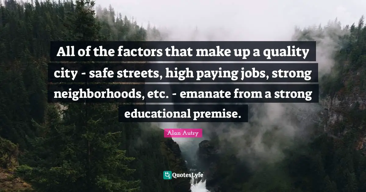 Alan Autry Quotes: "All of the factors that make up a quality city - safe streets, high paying jobs, strong neighborhoods, etc. - emanate from a strong educational premise."