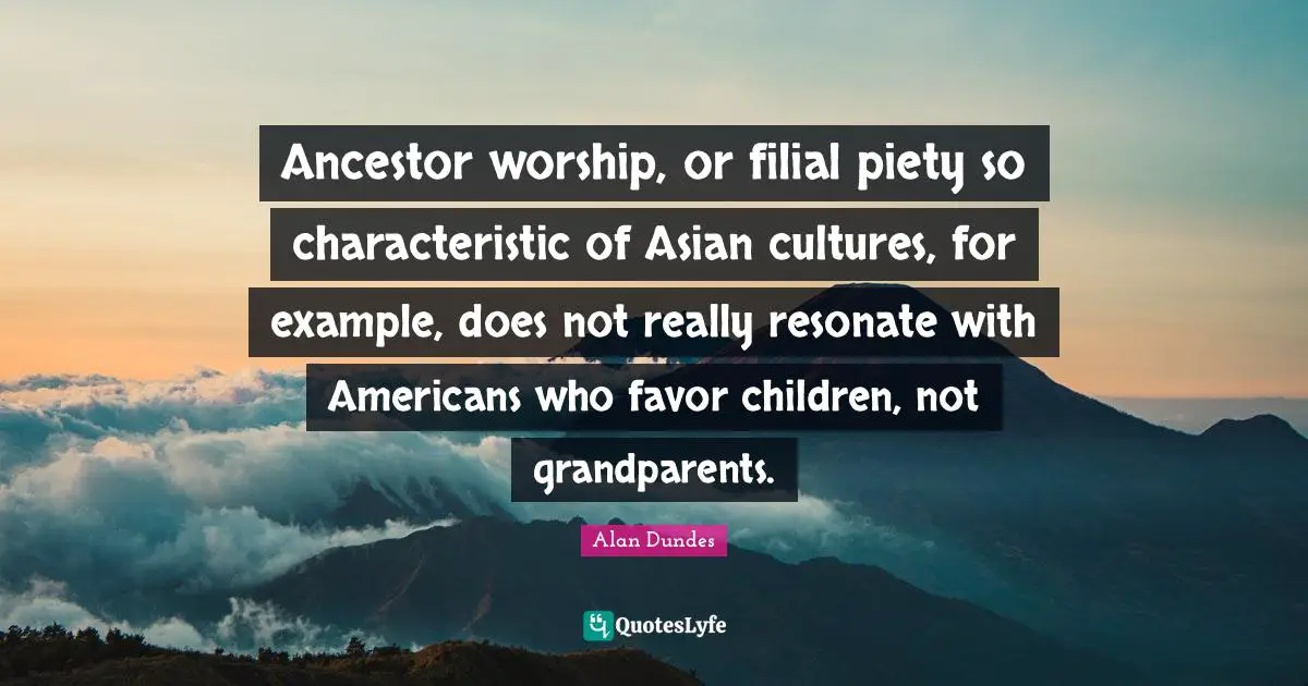 Example Quotes: "Ancestor worship, or filial piety so characteristic of Asian cultures, for example, does not really resonate with Americans who favor children, not grandparents."