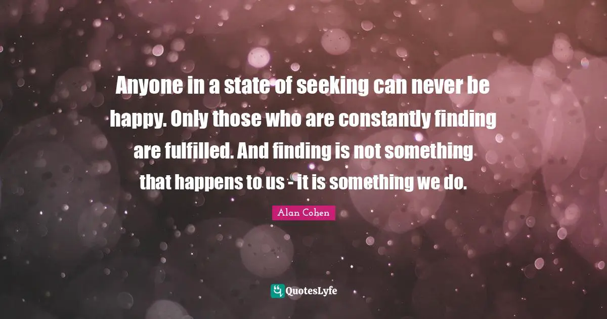 Anyone in a state of seeking can never be happy. Only those who are constantly finding are fulfilled. And finding is not something that happens to us - it is something we do.