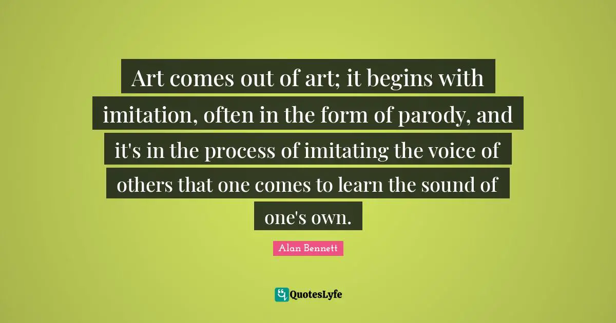 Art comes out of art; it begins with imitation, often in the form of parody, and it's in the process of imitating the voice of others that one comes to learn the sound of one's own.