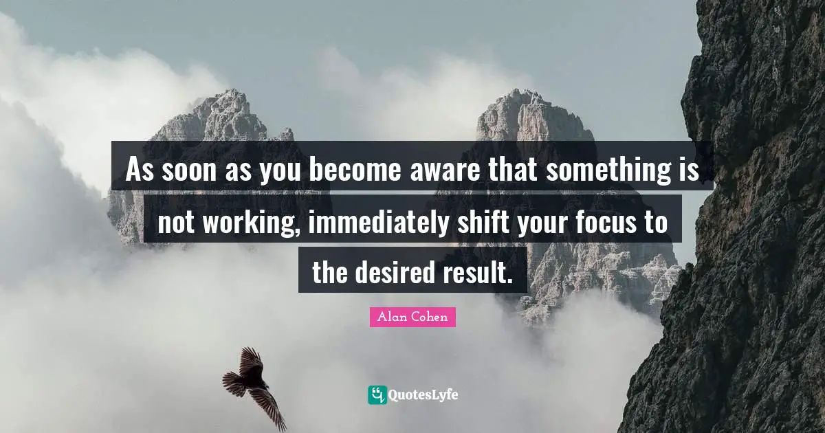 As soon as you become aware that something is not working, immediately shift your focus to the desired result.
