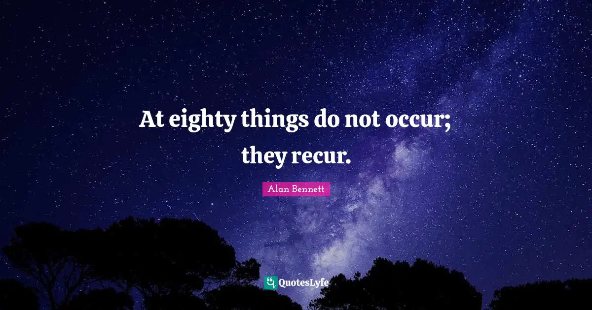 At eighty things do not occur; they recur.