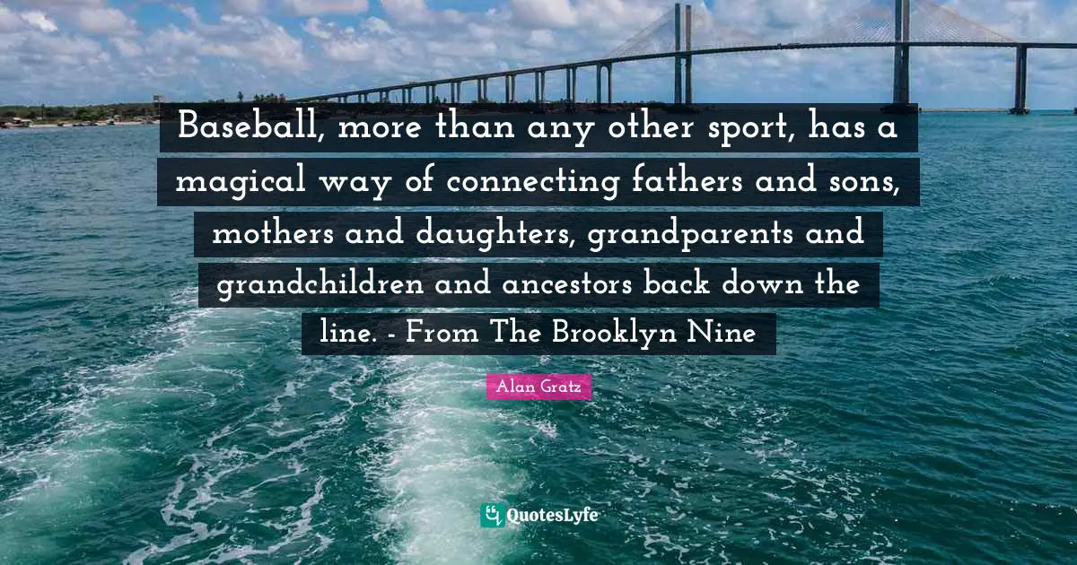 Baseball, more than any other sport, has a magical way of connecting fathers and sons, mothers and daughters, grandparents and grandchildren and ancestors back down the line. - From The Brooklyn Nine