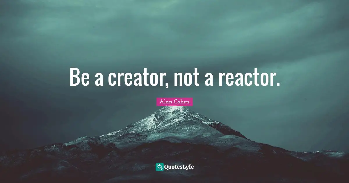 Be a creator, not a reactor.