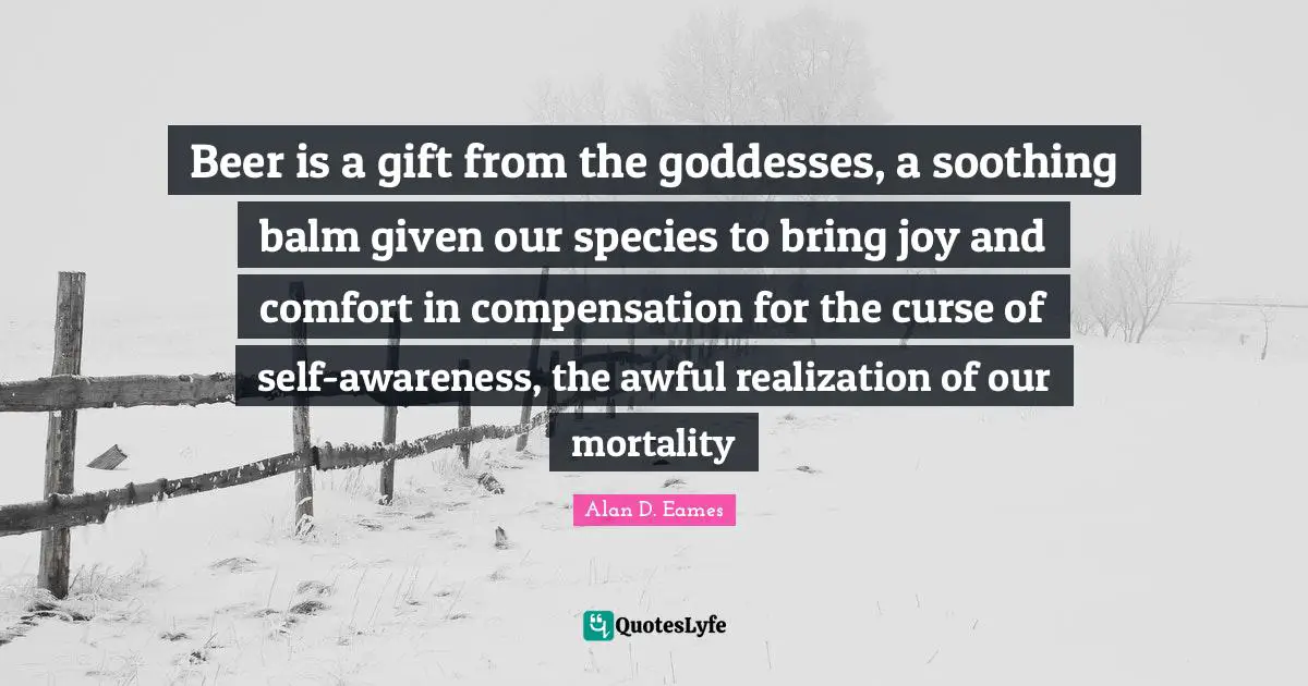 Compensation Quotes: "Beer is a gift from the goddesses, a soothing balm given our species to bring joy and comfort in compensation for the curse of self-awareness, the awful realization of our mortality"