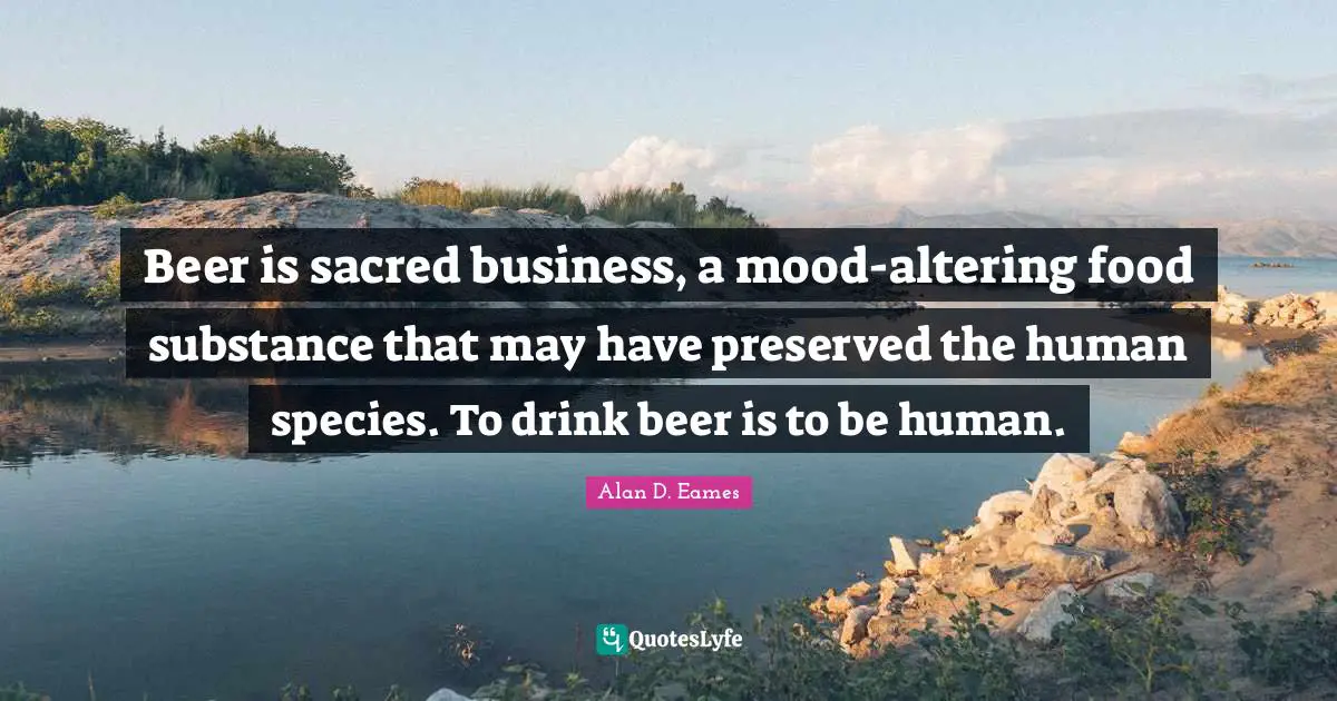 Beer is sacred business, a mood-altering food substance that may have preserved the human species. To drink beer is to be human.