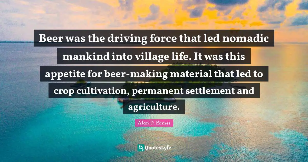 Beer was the driving force that led nomadic mankind into village life. It was this appetite for beer-making material that led to crop cultivation, permanent settlement and agriculture.