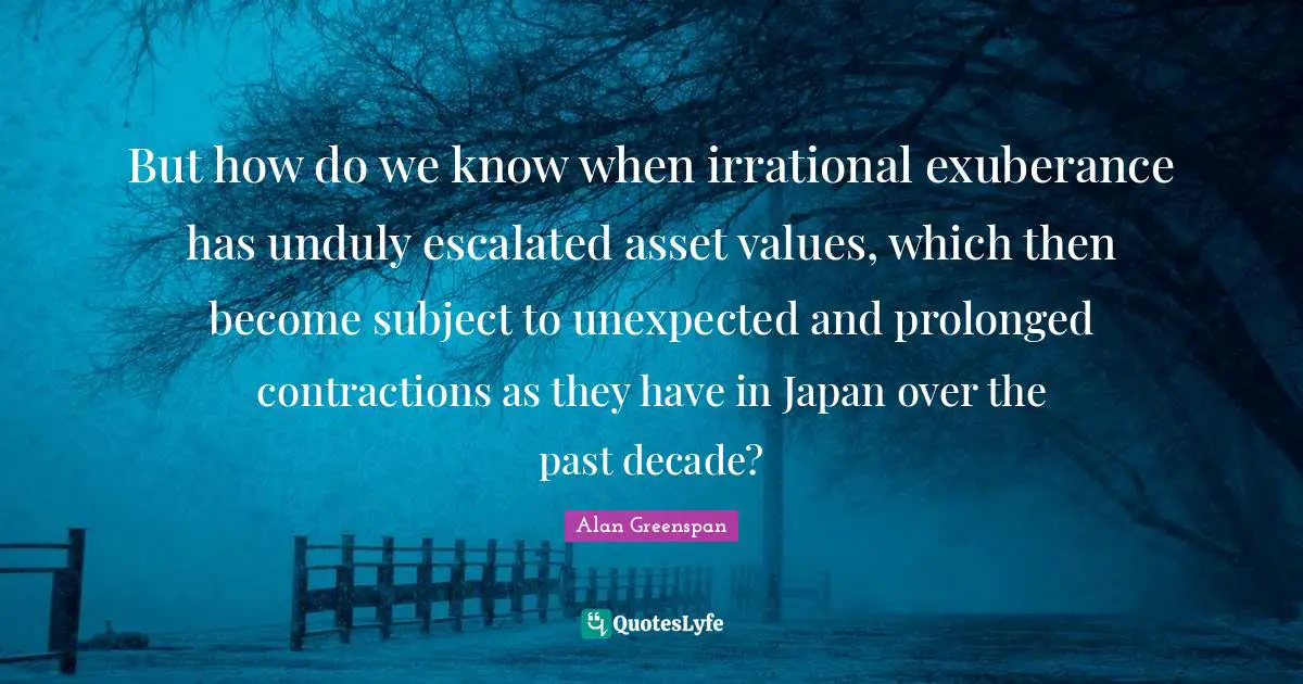 But how do we know when irrational exuberance has unduly escalated asset values, which then become subject to unexpected and prolonged contractions as they have in Japan over the past decade?