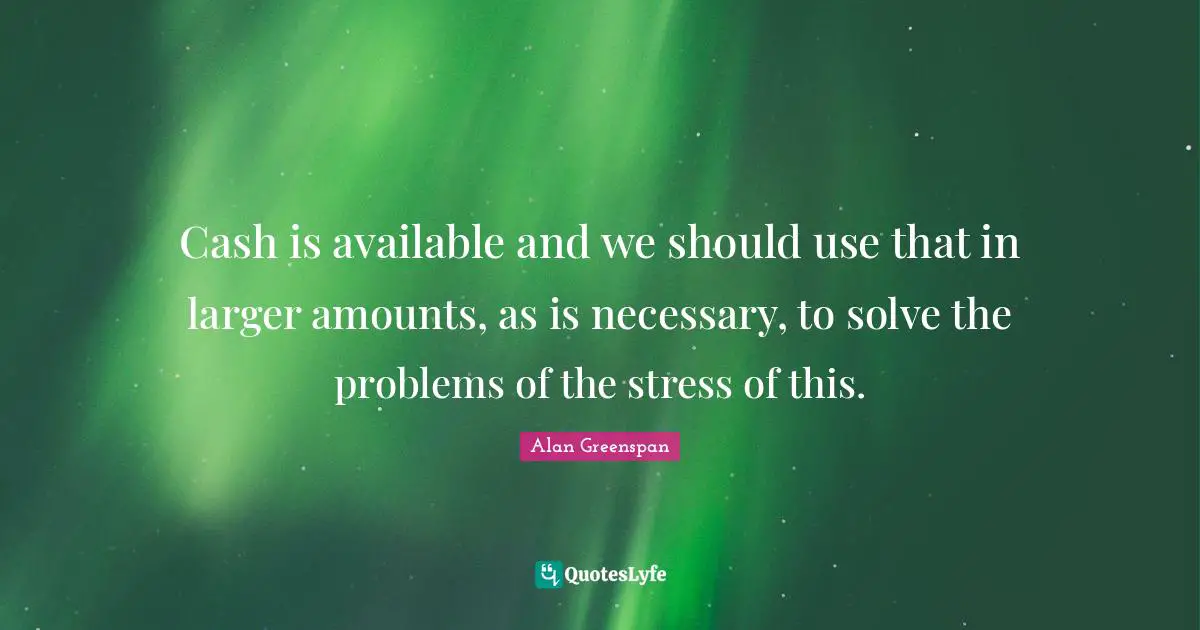 Cash is available and we should use that in larger amounts, as is necessary, to solve the problems of the stress of this.