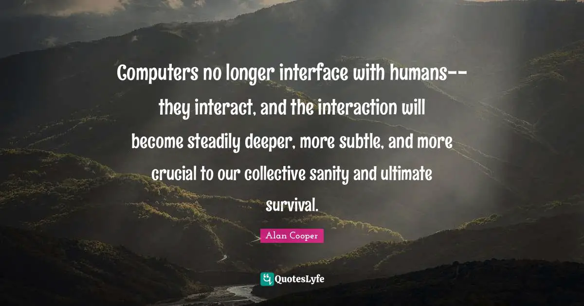 Alan Cooper Quotes: "Computers no longer interface with humans--they interact, and the interaction will become steadily deeper, more subtle, and more crucial to our collective sanity and ultimate survival."