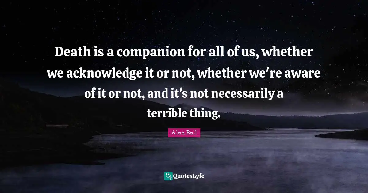 Death is a companion for all of us, whether we acknowledge it or not, whether we're aware of it or not, and it's not necessarily a terrible thing.