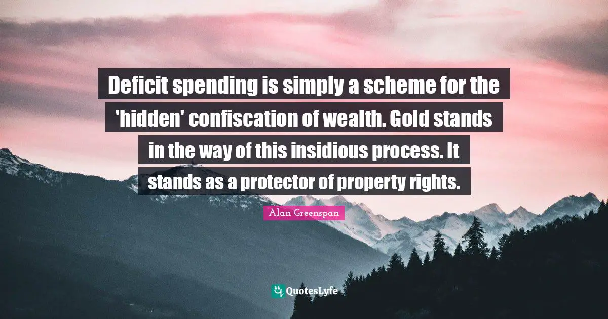 Deficit spending is simply a scheme for the 'hidden' confiscation of wealth. Gold stands in the way of this insidious process. It stands as a protector of property rights.