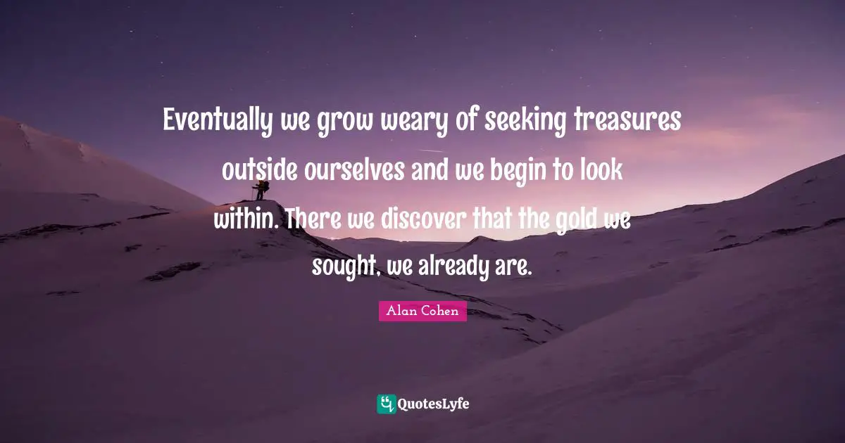 Alan Cohen Quotes: Eventually we grow weary of seeking treasures outside ourselves and we begin to look within. There we discover that the gold we sought, we already are.