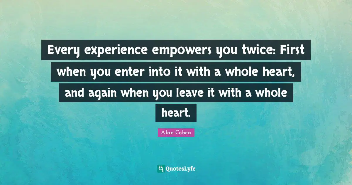 Every experience empowers you twice: First when you enter into it with a whole heart, and again when you leave it with a whole heart.