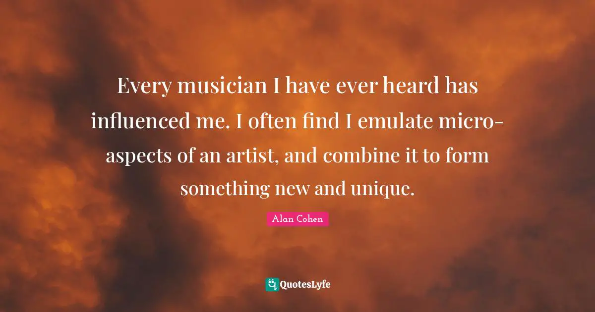 Every musician I have ever heard has influenced me. I often find I emulate micro-aspects of an artist, and combine it to form something new and unique.