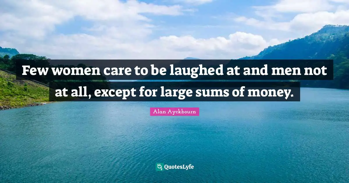 Few women care to be laughed at and men not at all, except for large sums of money.