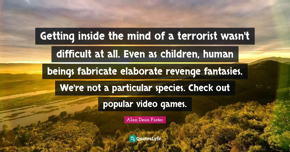 Getting inside the mind of a terrorist wasn't difficult at all. Even as children, human beings fabricate elaborate revenge fantasies. We're not a particular species. Check out popular video games.