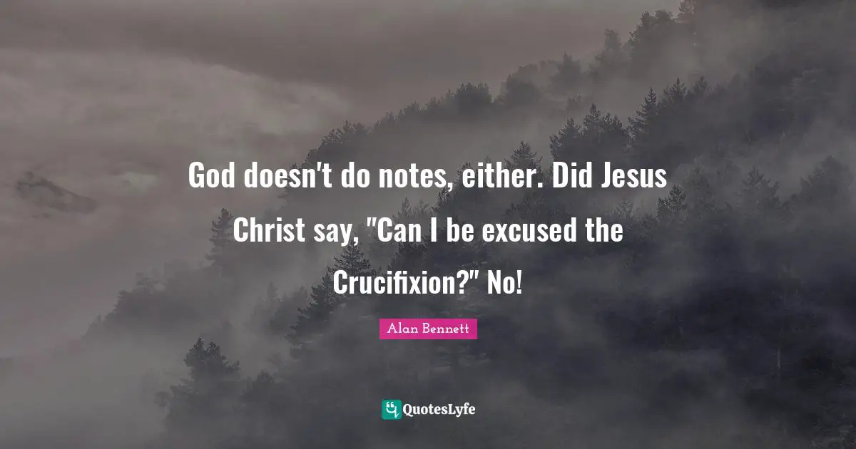 God doesn't do notes, either. Did Jesus Christ say, "Can I be excused the Crucifixion?" No!