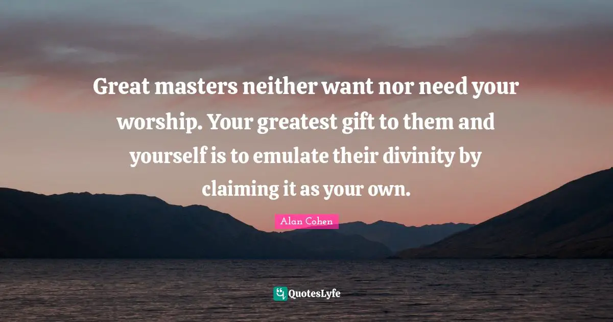 Great masters neither want nor need your worship. Your greatest gift to them and yourself is to emulate their divinity by claiming it as your own.