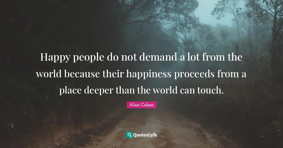 Alan Cohen Quotes: Happy people do not demand a lot from the world because their happiness proceeds from a place deeper than the world can touch.