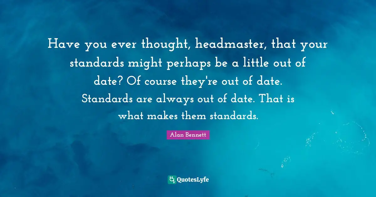 Have you ever thought, headmaster, that your standards might perhaps be a little out of date? Of course they're out of date. Standards are always out of date. That is what makes them standards.