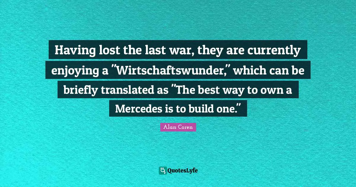 Having lost the last war, they are currently enjoying a "Wirtschaftswunder," which can be briefly translated as "The best way to own a Mercedes is to build one."