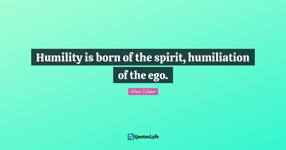 Humility is born of the spirit, humiliation of the ego.