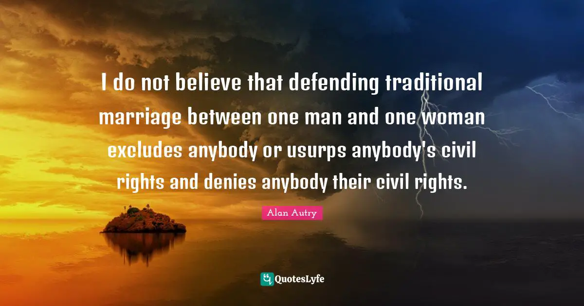 I do not believe that defending traditional marriage between one man and one woman excludes anybody or usurps anybody's civil rights and denies anybody their civil rights.