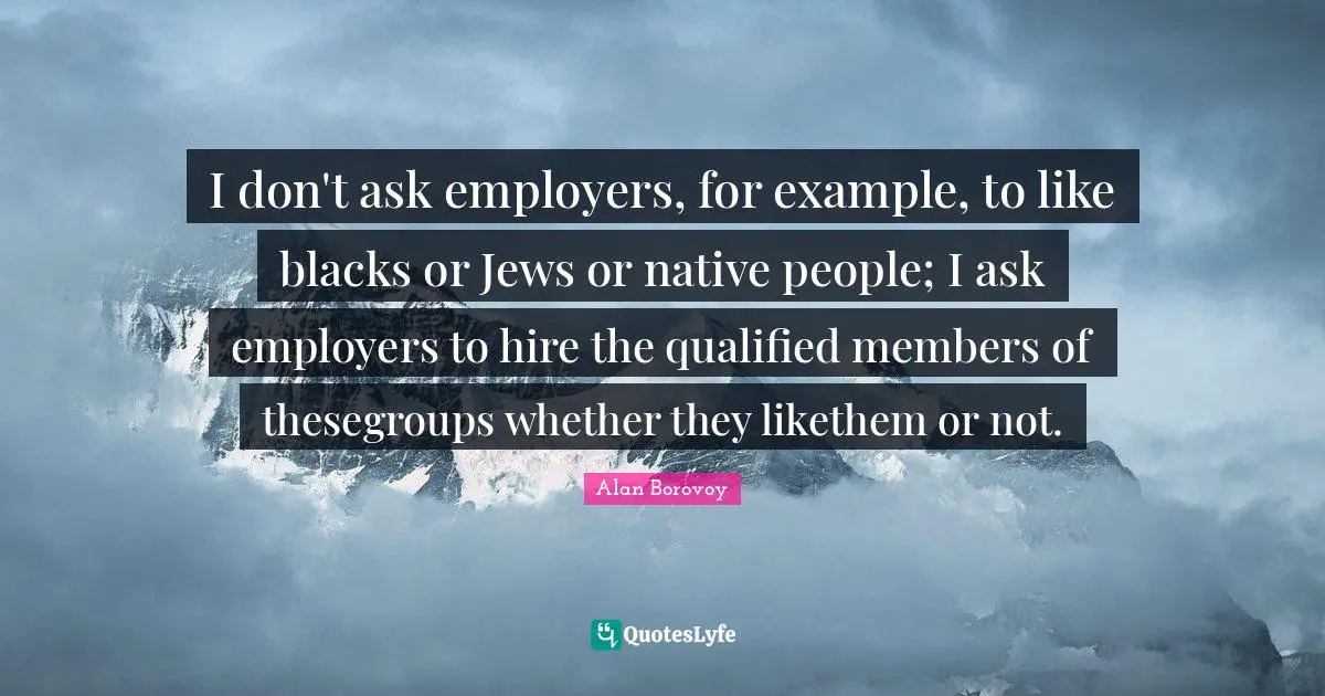 I don't ask employers, for example, to like blacks or Jews or native people; I ask employers to hire the qualified members of thesegroups whether they likethem or not.